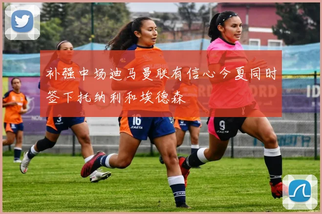 补强中场迪马曼联有信心今夏同时签下托纳利和埃德森